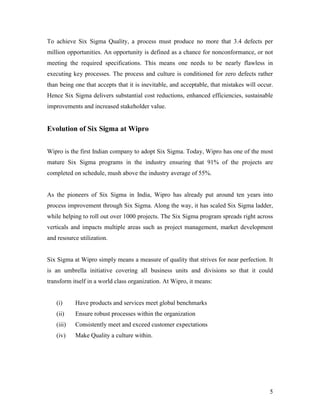 5
To achieve Six Sigma Quality, a process must produce no more that 3.4 defects per
million opportunities. An opportunity is defined as a chance for nonconformance, or not
meeting the required specifications. This means one needs to be nearly flawless in
executing key processes. The process and culture is conditioned for zero defects rather
than being one that accepts that it is inevitable, and acceptable, that mistakes will occur.
Hence Six Sigma delivers substantial cost reductions, enhanced efficiencies, sustainable
improvements and increased stakeholder value.
Evolution of Six Sigma at Wipro
Wipro is the first Indian company to adopt Six Sigma. Today, Wipro has one of the most
mature Six Sigma programs in the industry ensuring that 91% of the projects are
completed on schedule, mush above the industry average of 55%.
As the pioneers of Six Sigma in India, Wipro has already put around ten years into
process improvement through Six Sigma. Along the way, it has scaled Six Sigma ladder,
while helping to roll out over 1000 projects. The Six Sigma program spreads right across
verticals and impacts multiple areas such as project management, market development
and resource utilization.
Six Sigma at Wipro simply means a measure of quality that strives for near perfection. It
is an umbrella initiative covering all business units and divisions so that it could
transform itself in a world class organization. At Wipro, it means:
(i) Have products and services meet global benchmarks
(ii) Ensure robust processes within the organization
(iii) Consistently meet and exceed customer expectations
(iv) Make Quality a culture within.
 