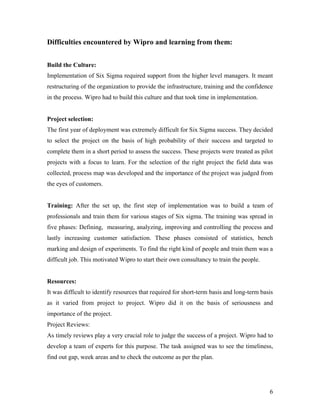 6
Difficulties encountered by Wipro and learning from them:
Build the Culture:
Implementation of Six Sigma required support from the higher level managers. It meant
restructuring of the organization to provide the infrastructure, training and the confidence
in the process. Wipro had to build this culture and that took time in implementation.
Project selection:
The first year of deployment was extremely difficult for Six Sigma success. They decided
to select the project on the basis of high probability of their success and targeted to
complete them in a short period to assess the success. These projects were treated as pilot
projects with a focus to learn. For the selection of the right project the field data was
collected, process map was developed and the importance of the project was judged from
the eyes of customers.
Training: After the set up, the first step of implementation was to build a team of
professionals and train them for various stages of Six sigma. The training was spread in
five phases: Defining, measuring, analyzing, improving and controlling the process and
lastly increasing customer satisfaction. These phases consisted of statistics, bench
marking and design of experiments. To find the right kind of people and train them was a
difficult job. This motivated Wipro to start their own consultancy to train the people.
Resources:
It was difficult to identify resources that required for short-term basis and long-term basis
as it varied from project to project. Wipro did it on the basis of seriousness and
importance of the project.
Project Reviews:
As timely reviews play a very crucial role to judge the success of a project. Wipro had to
develop a team of experts for this purpose. The task assigned was to see the timeliness,
find out gap, week areas and to check the outcome as per the plan.
 