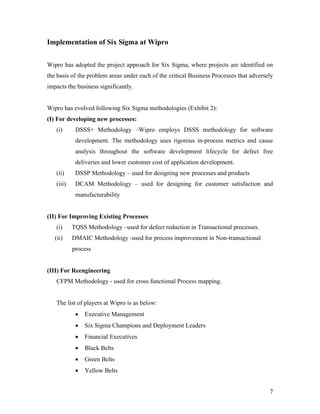 7
Implementation of Six Sigma at Wipro
Wipro has adopted the project approach for Six Sigma, where projects are identified on
the basis of the problem areas under each of the critical Business Processes that adversely
impacts the business significantly.
Wipro has evolved following Six Sigma methodologies (Exhibit 2):
(I) For developing new processes:
(i) DSSS+ Methodology –Wipro employs DSSS methodology for software
development. The methodology uses rigorous in-process metrics and cause
analysis throughout the software development lifecycle for defect free
deliveries and lower customer cost of application development.
(ii) DSSP Methodology – used for designing new processes and products
(iii) DCAM Methodology – used for designing for customer satisfaction and
manufacturability
(II) For Improving Existing Processes
(i) TQSS Methodology –used for defect reduction in Transactional processes.
(ii) DMAIC Methodology -used for process improvement in Non-transactional
process
(III) For Reengineering
CFPM Methodology - used for cross functional Process mapping.
The list of players at Wipro is as below:
 Executive Management
 Six Sigma Champions and Deployment Leaders
 Financial Executives
 Black Belts
 Green Belts
 Yellow Belts
 