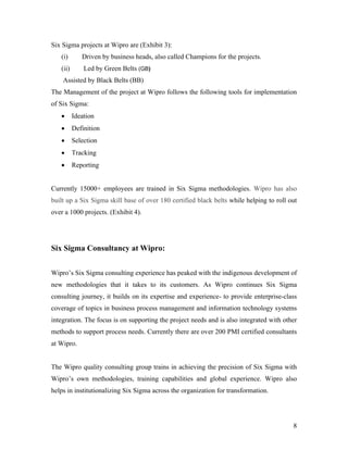 8
Six Sigma projects at Wipro are (Exhibit 3):
(i) Driven by business heads, also called Champions for the projects.
(ii) Led by Green Belts (GB)
Assisted by Black Belts (BB)
The Management of the project at Wipro follows the following tools for implementation
of Six Sigma:
 Ideation
 Definition
 Selection
 Tracking
 Reporting
Currently 15000+ employees are trained in Six Sigma methodologies. Wipro has also
built up a Six Sigma skill base of over 180 certified black belts while helping to roll out
over a 1000 projects. (Exhibit 4).
Six Sigma Consultancy at Wipro:
Wipro’s Six Sigma consulting experience has peaked with the indigenous development of
new methodologies that it takes to its customers. As Wipro continues Six Sigma
consulting journey, it builds on its expertise and experience- to provide enterprise-class
coverage of topics in business process management and information technology systems
integration. The focus is on supporting the project needs and is also integrated with other
methods to support process needs. Currently there are over 200 PMI certified consultants
at Wipro.
The Wipro quality consulting group trains in achieving the precision of Six Sigma with
Wipro’s own methodologies, training capabilities and global experience. Wipro also
helps in institutionalizing Six Sigma across the organization for transformation.
 