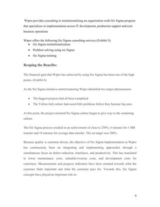 9
Wipro provides consulting in institutionalizing an organization wide Six Sigma program
that specializes in implementation across IT development, production support and core
business operations
Wipro offers the following Six Sigma consulting services (Exhibit 5):
 Six Sigma institutionalization
 Problem solving using six Sigma
 Six Sigma training
Reaping the Benefits:
The financial gain that Wipro has achieved by using Six Sigma has been one of the high
points. (Exhibit 6)
As the Six Sigma initiative started maturing Wipro identified two major phenomenon:
 The biggest projects had all been completed
 The Yellow-belt culture had cured little problems before they became big ones.
At this point, the project-oriented Six Sigma culture began to give way to the sustaining
culture.
The Six Sigma process resulted in an achievement of close to 250%, 6 minutes for 1 MB
transfer and 18 minutes for average data transfer. The set target was 200%.
Because quality is customer driven, the objective of Six Sigma Implementation at Wipro
has continuously been on integrating and implementing approaches through a
simultaneous focus on defect reduction, timeliness, and productivity. This has translated
to lower maintenance costs, schedule-overrun costs, and development costs for
customers. Measurements and progress indicators have been oriented towards what the
customer finds important and what the customer pays for. Towards this, Six Sigma
concepts have played an important role in:
 