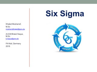 Six Sigma
Khaled Mosharraf.
M.Sc
mosharrafkhaled@gmx.de
A.K.M Bhalul Haque.
M.Sc
b.haque@gmx.de
FH Kiel, Germany
2016
 