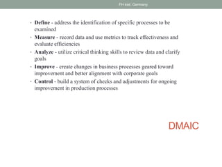 DMAIC
• Define - address the identification of specific processes to be
examined
• Measure - record data and use metrics to track effectiveness and
evaluate efficiencies
• Analyze - utilize critical thinking skills to review data and clarify
goals
• Improve - create changes in business processes geared toward
improvement and better alignment with corporate goals
• Control - build a system of checks and adjustments for ongoing
improvement in production processes
FH kiel, Germany
 
