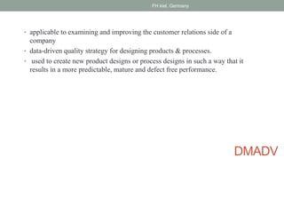 DMADV
• applicable to examining and improving the customer relations side of a
company
• data-driven quality strategy for designing products & processes.
• used to create new product designs or process designs in such a way that it
results in a more predictable, mature and defect free performance.
FH kiel, Germany
 