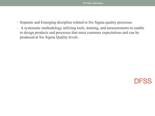 DFSS
• Separate and Emerging discipline related to Six Sigma quality processes
• A systematic methodology utilizing tools, training, and measurements to enable
to design products and processes that meet customer expectations and can be
produced at Six Sigma Quality levels.
FH kiel, Germany
 