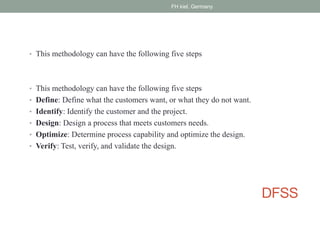 DFSS
• This methodology can have the following five steps
• This methodology can have the following five steps
• Define: Define what the customers want, or what they do not want.
• Identify: Identify the customer and the project.
• Design: Design a process that meets customers needs.
• Optimize: Determine process capability and optimize the design.
• Verify: Test, verify, and validate the design.
FH kiel, Germany
 