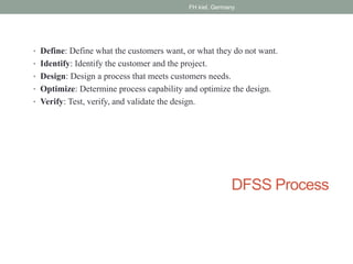 DFSS Process
• Define: Define what the customers want, or what they do not want.
• Identify: Identify the customer and the project.
• Design: Design a process that meets customers needs.
• Optimize: Determine process capability and optimize the design.
• Verify: Test, verify, and validate the design.
FH kiel, Germany
 