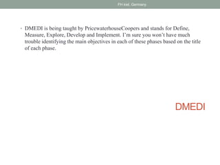 DMEDI
• DMEDI is being taught by PricewaterhouseCoopers and stands for Define,
Measure, Explore, Develop and Implement. I’m sure you won’t have much
trouble identifying the main objectives in each of these phases based on the title
of each phase.
FH kiel, Germany
 