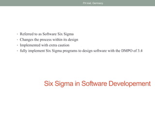 Six Sigma in Software Developement
• Referred to as Software Six Sigma
• Changes the process within its design
• Implemented with extra caution
• fully implement Six Sigma programs to design software with the DMPO of 3.4
FH kiel, Germany
 