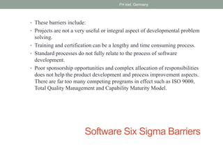 Software Six Sigma Barriers
• These barriers include:
• Projects are not a very useful or integral aspect of developmental problem
solving.
• Training and certification can be a lengthy and time consuming process.
• Standard processes do not fully relate to the process of software
development.
• Poor sponsorship opportunities and complex allocation of responsibilities
does not help the product development and process improvement aspects.
There are far too many competing programs in effect such as ISO 9000,
Total Quality Management and Capability Maturity Model.
FH kiel, Germany
 