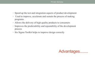 Advantages........
• Speed up the test and integration aspects of product development
• Used to improve, accelerate and sustain the process of making
programs.
• Allows the delivery of high quality products to consumers
• Improves the predictability and repeatability of the development
process
• Six Sigma Toolkit helps to improve design correctly
FH kiel, Germany
 
