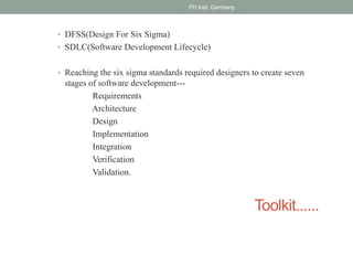 Toolkit......
• DFSS(Design For Six Sigma)
• SDLC(Software Development Lifecycle)
• Reaching the six sigma standards required designers to create seven
stages of software development---
Requirements
Architecture
Design
Implementation
Integration
Verification
Validation.
FH kiel, Germany
 