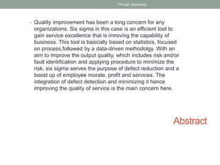 Abstract
• Quality improvement has been a long concern for any
organizations. Six sigma in this case is an efficient tool to
gain service excellence that is imroving the capability of
business. This tool is basically based on statistics, focused
on process,followed by a data-driven methodolgy. With an
aim to improve the output quality, which includes risk and/or
fault identification and applying procedure to minimize the
risk, six sigma serves the purpose of defect reduction and a
boost up of employee morale, profit and services. The
integration of defect detection and minimizing it hence
improving the quality of service is the main concern here.
FH kiel, Germany
 