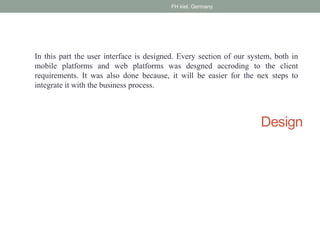 Design
In this part the user interface is designed. Every section of our system, both in
mobile platforms and web platforms was desgned accroding to the client
requirements. It was also done because, it will be easier for the nex steps to
integrate it with the business process.
FH kiel, Germany
 