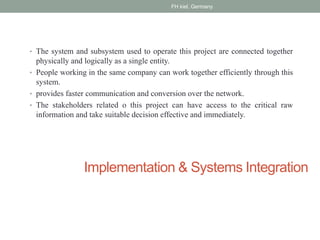 Implementation & Systems Integration
• The system and subsystem used to operate this project are connected together
physically and logically as a single entity.
• People working in the same company can work together efficiently through this
system.
• provides faster communication and conversion over the network.
• The stakeholders related o this project can have access to the critical raw
information and take suitable decision effective and immediately.
FH kiel, Germany
 
