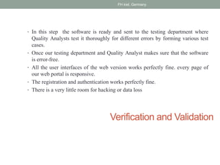 Verification and Validation
• In this step the software is ready and sent to the testing department where
Quality Analysts test it thoroughly for different errors by forming various test
cases.
• Once our testing department and Quality Analyst makes sure that the software
is error-free.
• All the user interfaces of the web version works perfectly fine. every page of
our web portal is responsive.
• The registration and authentication works perfectly fine.
• There is a very little room for hacking or data loss
FH kiel, Germany
 