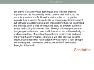 Conclution
Six Sigma is a widely used techniques and tools for process
improvement. Its functionality to find defects and minimized the
same in a system has facilitated a vast number of companies
towards their success. Basically it is for management improvement,
but software development is a non-industrial method. So integrating
into this has been a long and daunting task, as different customer
issues and coding is involved here. Through this new process the
designing of software is done and it has taken the software design to
a whole new level of meeting the customer requirement and also
improving the performance. In future it will also improve to some
extent, but he base that has started now has shown a light of hope
to the designers, developers and above all the IT companies
throughout the world.
FH kiel, Germany
 