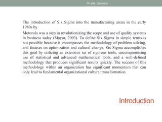 Introduction
The introduction of Six Sigma into the manufacturing arena in the early
1980s by
Motorola was a step in revolutionizing the scope and use of quality systems
in business today (Mayor, 2003). To define Six Sigma in simple terms is
not possible because it encompasses the methodology of problem solving,
and focuses on optimization and cultural change. Six Sigma accomplishes
this goal by utilizing an extensive set of rigorous tools, uncompromising
use of statistical and advanced mathematical tools, and a well-defined
methodology that produces significant results quickly. The success of this
methodology within an organization has significant momentum that can
only lead to fundamental organizational cultural transformation.
FH kiel, Germany
 