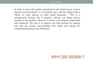 WHY SIX SIGMA?
• In order to deal with quality management and related issues various
theories were developed. A very popular one is the Six Sigma Project
which we shall discuss in more detail hereunder. This is a
management strategy that if properly utilized, can bring various
benefits to the business. However it needs to be properly understood
and employed. The aim is to improve the final product by making
sure that any defects and problems that might arise during the
manufacturing process are eliminated.
FH kiel, Germany
 