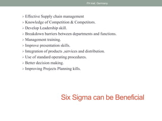 Six Sigma can be Beneficial
Effective Supply chain management
Knowledge of Competition & Competitors.
Develop Leadership skill.
Breakdown barriers between departments and functions.
Management training.
Improve presentation skills.
Integration of products ,services and distribution.
Use of standard operating procedures.
Better decision making.
Improving Projects Planning kills.
FH kiel, Germany
 