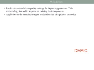 DMAIC
• It refers to a data-driven quality strategy for improving processes. This
methodology is used to improve an existing business process.
• Applicable to the manufacturing or production side of a product or service
FH kiel, Germany
 