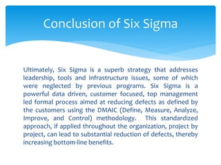 Ultimately, Six Sigma is a superb strategy that addresses
leadership, tools and infrastructure issues, some of which
were neglected by previous programs. Six Sigma is a
powerful data driven, customer focused, top management
led formal process aimed at reducing defects as defined by
the customers using the DMAIC (Define, Measure, Analyze,
Improve, and Control) methodology. This standardized
approach, if applied throughout the organization, project by
project, can lead to substantial reduction of defects, thereby
increasing bottom-line benefits.
Conclusion of Six Sigma
 