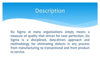 Six Sigma at many organizations simply means a
measure of quality that strives for near perfection. Six
Sigma is a disciplined, data-driven approach and
methodology for eliminating defects in any process
from manufacturing to transactional and from product
to service.
Description
 