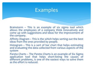 Brainstorm – This is an example of six sigma tool which
allows the employees of a company think innovatively and
come up with suggestions and ideas for the improvement of
the company.
Affinity Diagram – This is the which helps sorting out the best
ideas from the ones provided by people.
Histogram – This is a sort of bar chart that helps estimating
and evaluating the data collected from various aspects of the
system
Pareto Charts – The Pareto Charts is an example of Six Sigma
application tool that helps short-listing the causes of
different problems, is one of the easiest ways to solve them
as the effort is reduced.
Examples
 
