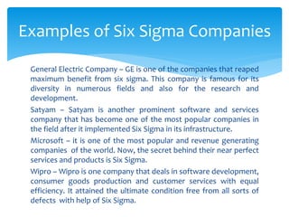 General Electric Company – GE is one of the companies that reaped
maximum benefit from six sigma. This company is famous for its
diversity in numerous fields and also for the research and
development.
Satyam – Satyam is another prominent software and services
company that has become one of the most popular companies in
the field after it implemented Six Sigma in its infrastructure.
Microsoft – it is one of the most popular and revenue generating
companies of the world. Now, the secret behind their near perfect
services and products is Six Sigma.
Wipro – Wipro is one company that deals in software development,
consumer goods production and customer services with equal
efficiency. It attained the ultimate condition free from all sorts of
defects with help of Six Sigma.
Examples of Six Sigma Companies
 