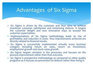  Six Sigma is driven by the customer and thus aims to achieve
maximum customer satisfaction and minimizing defects. It targets
the customer delight and new innovative ways to exceed the
customer expectations.
 Implementations of Six Sigma methodology leads to rise of
profitability and reduction in costs. Thus improvements achieved are
directly related to financial results.
 Six Sigma is successfully implemented virtually every business
category including return on sales, return on investment,
employment growth and stock value growth.
 Six Sigma targets variation in the processes and focuses on the
process improvement rather than final outcome.
 Six Sigma is prospective methodology as compared to other quality
programs as it focuses on prevention on defects rather than fixing it.
Advantages of Six Sigma
 