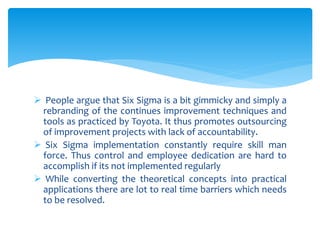  People argue that Six Sigma is a bit gimmicky and simply a
rebranding of the continues improvement techniques and
tools as practiced by Toyota. It thus promotes outsourcing
of improvement projects with lack of accountability.
 Six Sigma implementation constantly require skill man
force. Thus control and employee dedication are hard to
accomplish if its not implemented regularly
 While converting the theoretical concepts into practical
applications there are lot to real time barriers which needs
to be resolved.
 