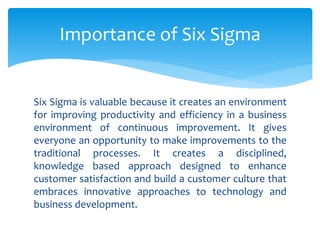Six Sigma is valuable because it creates an environment
for improving productivity and efficiency in a business
environment of continuous improvement. It gives
everyone an opportunity to make improvements to the
traditional processes. It creates a disciplined,
knowledge based approach designed to enhance
customer satisfaction and build a customer culture that
embraces innovative approaches to technology and
business development.
Importance of Six Sigma
 