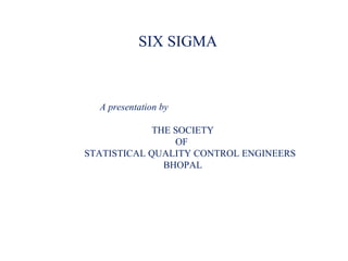 SIX SIGMA
A presentation by
THE SOCIETY
OF
STATISTICAL QUALITY CONTROL ENGINEERS
BHOPAL
 