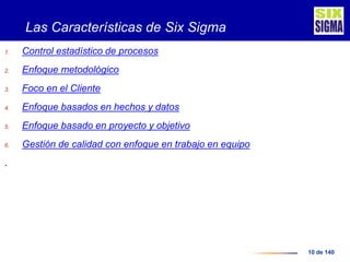10 de 140
Las Características de Six Sigma
1. Control estadístico de procesos
2. Enfoque metodológico
3. Foco en el Cliente
4. Enfoque basados en hechos y datos
5. Enfoque basado en proyecto y objetivo
6. Gestión de calidad con enfoque en trabajo en equipo
.
 