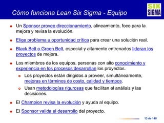 13 de 140
Cómo funciona Lean Six Sigma - Equipo
 Un Sponsor provee direccionamiento, alineamiento, foco para la
mejora y revisa la evolución.
 Elige problema u oportunidad crítica para crear una solución real.
 Black Belt o Green Belt, especial y altamente entrenados lideran los
proyectos de mejora.
 Los miembros de los equipos, personas con alto conocimiento y
experiencia en los procesos desarrollan los proyectos.
 Los proyectos están dirigidos a proveer, simultáneamente,
mejoras en términos de costo, calidad y tiempos.
 Usan metodologías rigurosas que facilitan el análisis y las
decisiones.
 El Champion revisa la evolución y ayuda al equipo.
 El Sponsor valida el desarrollo del proyecto.
 