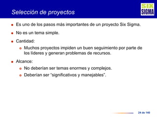 24 de 140
Selección de proyectos
 Es uno de los pasos más importantes de un proyecto Six Sigma.
 No es un tema simple.
 Cantidad:
 Muchos proyectos impiden un buen seguimiento por parte de
los líderes y generan problemas de recursos.
 Alcance:
 No deberían ser temas enormes y complejos.
 Deberían ser “significativos y manejables”.
 