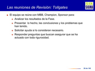 26 de 140
Las reuniones de Revisión: Tollgates
 El equipo se reúne con MBB, Champion, Sponsor para:
 Analizar los resultados de la Fase.
 Presentar lo hecho, las conclusiones y los problemas que
han tenido.
 Solicitar ayuda si lo consideran necesario.
 Responder preguntas que buscan asegurar que se ha
actuado con toda rigurosidad.
 