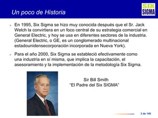 3 de 140
Un poco de Historia
 En 1995, Six Sigma se hizo muy conocida después que el Sr. Jack
Welch la convirtiera en un foco central de su estrategia comercial en
General Electric, y hoy se usa en diferentes sectores de la industria.
(General Electric, o GE, es un conglomerado multinacional
estadounidensecorporación incorporada en Nueva York).
 Para el año 2000, Six Sigma se estableció efectivamente como
una industria en sí misma, que implica la capacitación, el
asesoramiento y la implementación de la metodología Six Sigma.
Sir Bill Smith
“El Padre del Six SIGMA”
 
