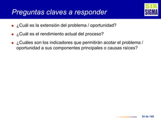 34 de 140
Preguntas claves a responder
 ¿Cuál es la extensión del problema / oportunidad?
 ¿Cuál es el rendimiento actual del proceso?
 ¿Cuáles son los indicadores que permitirán acotar el problema /
oportunidad a sus componentes principales o causas raíces?
 