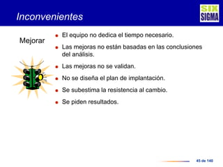 45 de 140
Inconvenientes
 El equipo no dedica el tiempo necesario.
 Las mejoras no están basadas en las conclusiones
del análisis.
 Las mejoras no se validan.
 No se diseña el plan de implantación.
 Se subestima la resistencia al cambio.
 Se piden resultados.
Mejorar
 
