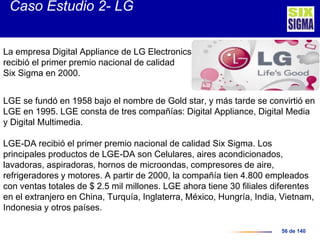 56 de 140
La empresa Digital Appliance de LG Electronics
recibió el primer premio nacional de calidad
Six Sigma en 2000.
LGE se fundó en 1958 bajo el nombre de Gold star, y más tarde se convirtió en
LGE en 1995. LGE consta de tres compañías: Digital Appliance, Digital Media
y Digital Multimedia.
LGE-DA recibió el primer premio nacional de calidad Six Sigma. Los
principales productos de LGE-DA son Celulares, aires acondicionados,
lavadoras, aspiradoras, hornos de microondas, compresores de aire,
refrigeradores y motores. A partir de 2000, la compañía tien 4.800 empleados
con ventas totales de $ 2.5 mil millones. LGE ahora tiene 30 filiales diferentes
en el extranjero en China, Turquía, Inglaterra, México, Hungría, India, Vietnam,
Indonesia y otros países.
Caso Estudio 2- LG
 