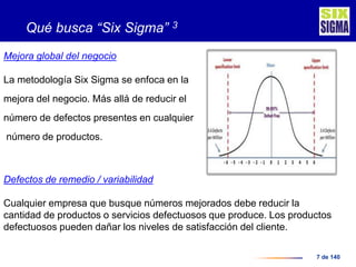 7 de 140
Qué busca “Six Sigma” 3
Mejora global del negocio
La metodología Six Sigma se enfoca en la
mejora del negocio. Más allá de reducir el
número de defectos presentes en cualquier
número de productos.
Defectos de remedio / variabilidad
Cualquier empresa que busque números mejorados debe reducir la
cantidad de productos o servicios defectuosos que produce. Los productos
defectuosos pueden dañar los niveles de satisfacción del cliente.
 
