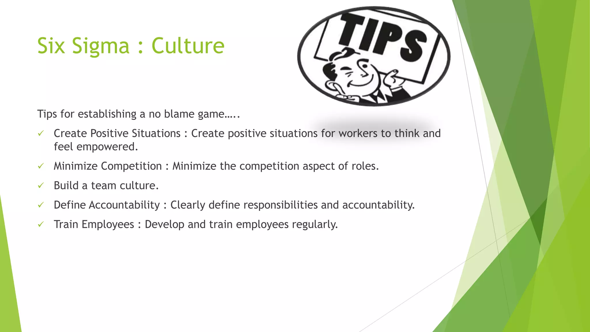 Six Sigma : Culture
Tips for establishing a no blame game…..
 Create Positive Situations : Create positive situations for workers to think and
feel empowered.
 Minimize Competition : Minimize the competition aspect of roles.
 Build a team culture.
 Define Accountability : Clearly define responsibilities and accountability.
 Train Employees : Develop and train employees regularly.
 
