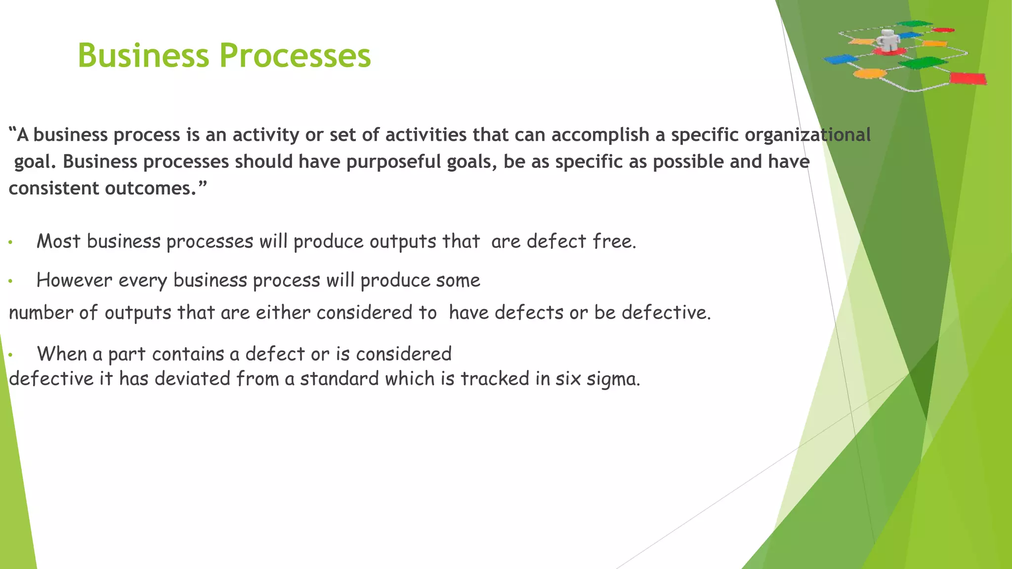 Business Processes
“A business process is an activity or set of activities that can accomplish a specific organizational
goal. Business processes should have purposeful goals, be as specific as possible and have
consistent outcomes.”
• Most business processes will produce outputs that are defect free.
• However every business process will produce some
number of outputs that are either considered to have defects or be defective.
• When a part contains a defect or is considered
defective it has deviated from a standard which is tracked in six sigma.
 