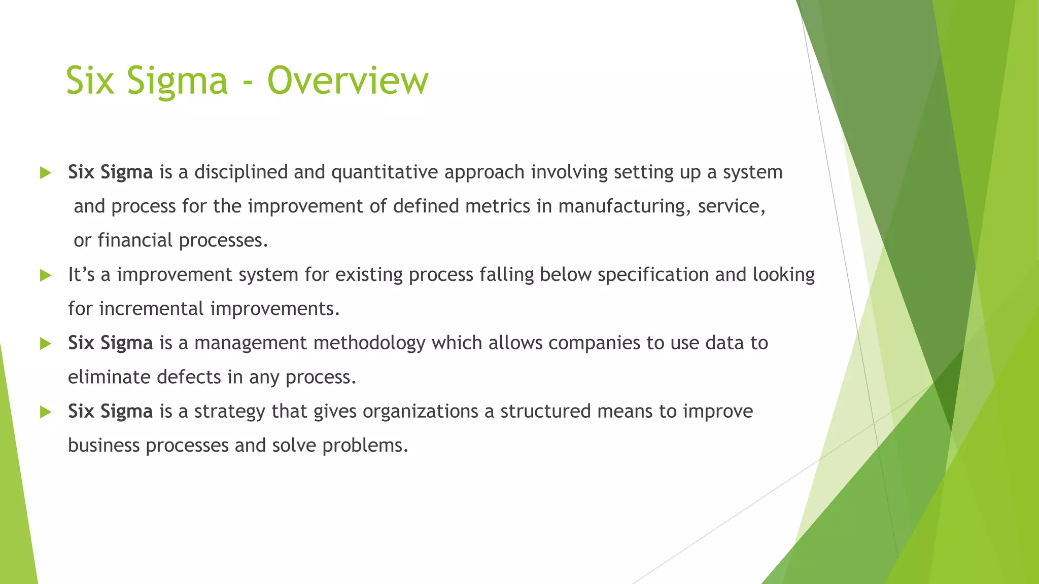 Six Sigma - Overview
 Six Sigma is a disciplined and quantitative approach involving setting up a system
and process for the improvement of defined metrics in manufacturing, service,
or financial processes.
 It’s a improvement system for existing process falling below specification and looking
for incremental improvements.
 Six Sigma is a management methodology which allows companies to use data to
eliminate defects in any process.
 Six Sigma is a strategy that gives organizations a structured means to improve
business processes and solve problems.
 