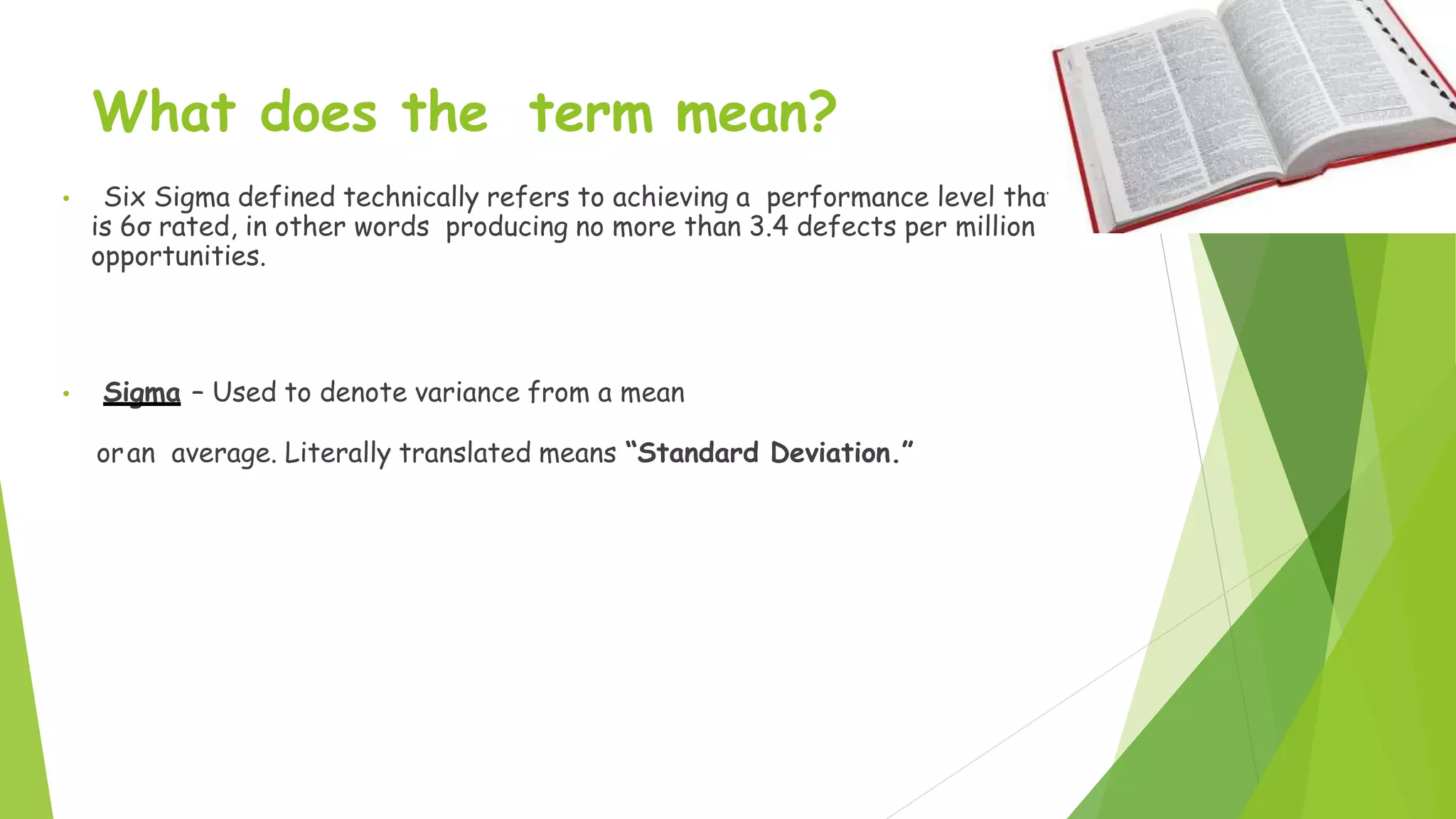 What does the term mean?
• Six Sigma defined technically refers to achieving a performance level that
is 6σ rated, in other words producing no more than 3.4 defects per million
opportunities.
• Sigma – Used to denote variance from a mean
oran average. Literally translated means “Standard Deviation.”
 
