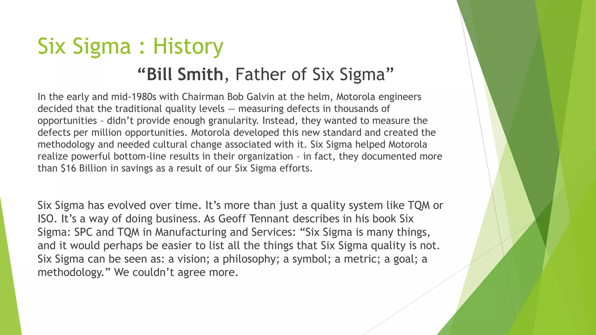 Six Sigma : History
“Bill Smith, Father of Six Sigma”
In the early and mid-1980s with Chairman Bob Galvin at the helm, Motorola engineers
decided that the traditional quality levels — measuring defects in thousands of
opportunities – didn’t provide enough granularity. Instead, they wanted to measure the
defects per million opportunities. Motorola developed this new standard and created the
methodology and needed cultural change associated with it. Six Sigma helped Motorola
realize powerful bottom-line results in their organization – in fact, they documented more
than $16 Billion in savings as a result of our Six Sigma efforts.
Six Sigma has evolved over time. It’s more than just a quality system like TQM or
ISO. It’s a way of doing business. As Geoff Tennant describes in his book Six
Sigma: SPC and TQM in Manufacturing and Services: “Six Sigma is many things,
and it would perhaps be easier to list all the things that Six Sigma quality is not.
Six Sigma can be seen as: a vision; a philosophy; a symbol; a metric; a goal; a
methodology.” We couldn’t agree more.
 