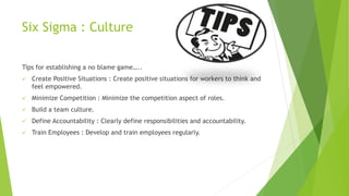 Six Sigma : Culture
Tips for establishing a no blame game…..
 Create Positive Situations : Create positive situations for workers to think and
feel empowered.
 Minimize Competition : Minimize the competition aspect of roles.
 Build a team culture.
 Define Accountability : Clearly define responsibilities and accountability.
 Train Employees : Develop and train employees regularly.
 