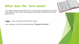 What does the term mean?
• Six Sigma defined technically refers to achieving a performance level that
is 6σ rated, in other words producing no more than 3.4 defects per million
opportunities.
• Sigma – Used to denote variance from a mean
oran average. Literally translated means “Standard Deviation.”
 