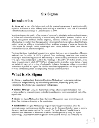 1
Six Sigma
Introduction
Six Sigma (6σ) is a set of techniques and tools for process improvement. It was introduced by
engineers Bill Smith & Mikel J Harry while working at Motorola in 1986. Jack Welch made it
central to his business strategy at General Electric in 1995.
It seeks to improve the quality of the output of a process by identifying and removing the causes
of defects and minimizing variability in manufacturing and business processes. It uses a set of
quality management methods, mainly empirical, statistical methods, and creates a special
infrastructure of people within the organization who are experts in these methods. Each Six Sigma
project carried out within an organization follows a defined sequence of steps and has specific
value targets, for example: reduce process cycle time, reduce pollution, reduce costs, increase
customer satisfaction, and increase profits.
The term Six Sigma (capitalized because it was written that way when registered as a Motorola
trademark on December 28, 1993) originated from terminology associated with statistical
modeling of manufacturing processes. The maturity of a manufacturing process can be described
by a sigma rating indicating its yield or the percentage of defect-free products it creates. A six-
sigma process is one in which 99.99966% of all opportunities to produce some feature of a part
are statistically expected to be free of defects (3.4 defective features per million opportunities).
Motorola set a goal of "six sigma" for all of its manufacturing operations, and this goal became a
by-word for the management and engineering practices used to achieve it.
What is Six Sigma
Six Sigma is a defined and disciplined business Methodology to increase customer
satisfaction and profitability by streamlining operations, improving quality and
eliminating defects in every organization wide process.
A Business Strategy: Using Six Sigma Methodology, a business can strategize its plan
of action and drive revenue increase, cost reduction and process improvements in all parts of the
organization.
A Vision: Six Sigma Methodology helps the Senior Management create a vision to provide
defect free, positive environment to the organization.
A Benchmark: Six Sigma Methodology helps in improving process metrics. Once the
improved process metrics achieve stability; we can use Six Sigma methodology again to improve
the newly stabilized process metrics. For example: The Cycle Time of Pizza Delivery is
improved from 60 minutes to 45 minutes in a Pizza Delivery process by using Six Sigma
methodology. Once the Pizza Delivery process stabilizes at 45 minutes, we could carry out
 